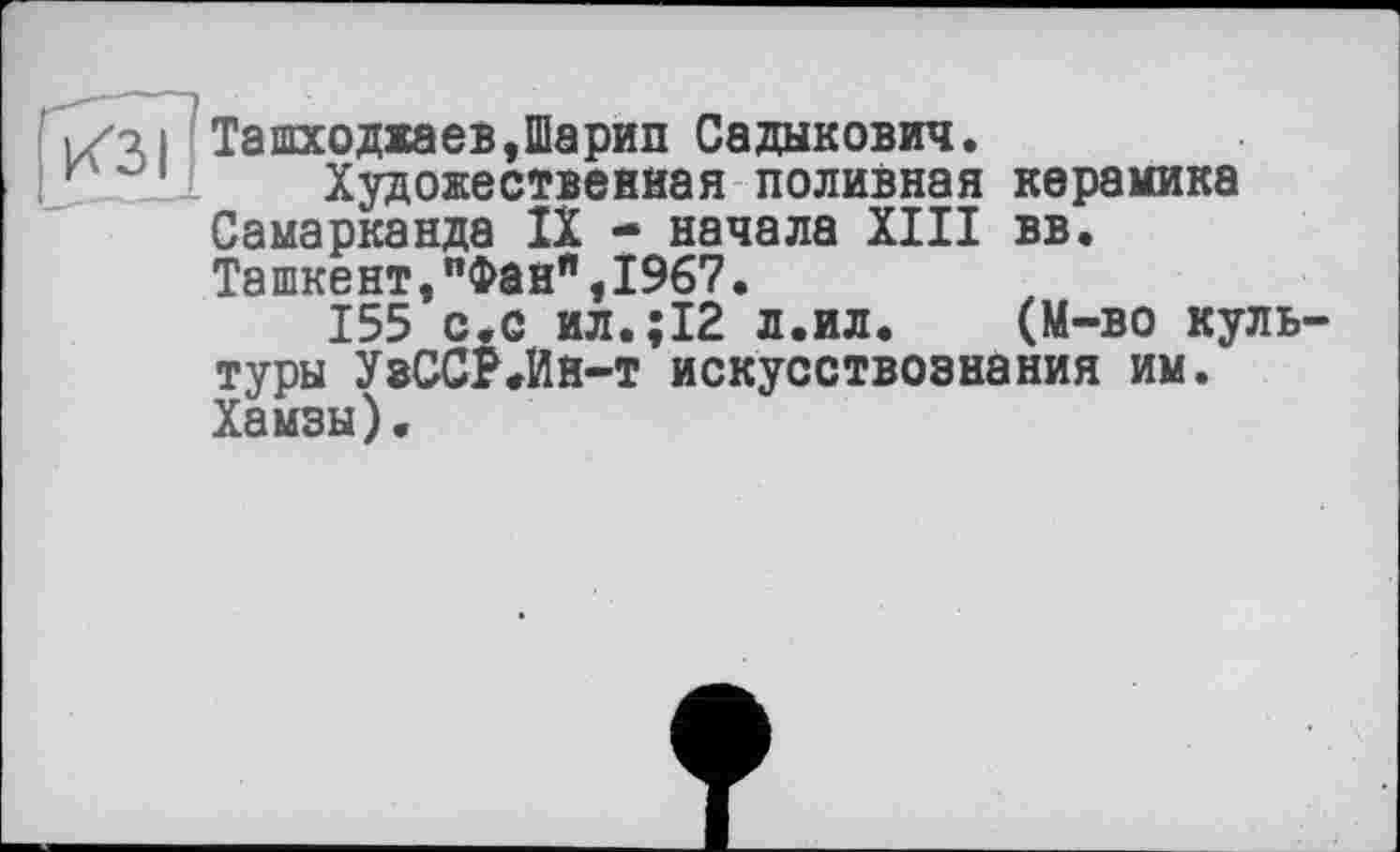 ﻿Ташходжаев,Шарип Садыкович.
Художественная поливная керамика Самарканда IX - начала XIII вв. Ташкент,"Фанп,1967.
155 с.с ил.;12 л.ил. (М-во культуры УзССР.Ин-т искусствознания им. Хамзы).